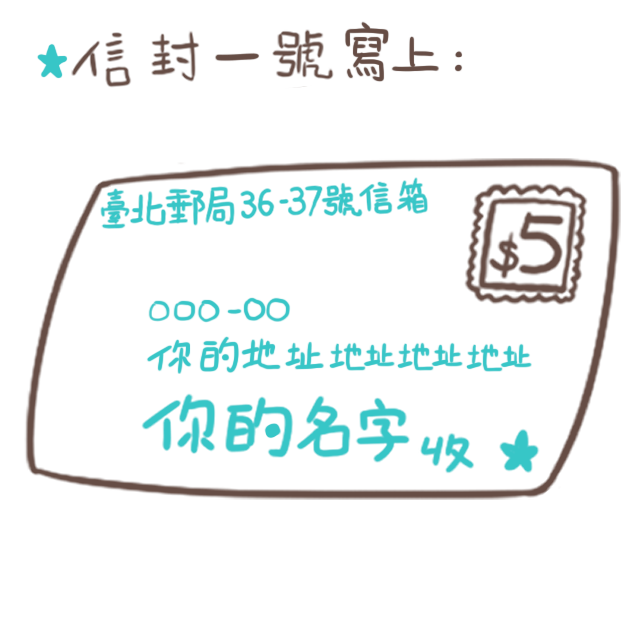 將「信封一號」的收件人寫上你自己的名字+地址,寄送地址寫上「臺北郵局36-37號信箱」。 海外的朋友寫綜合口味地址時請改寫: P.O.BOX 36-37 Taipei Taiwan(R.O.C) 將「信封一號」的收件人寫上你自己的名字+地址,寄送地址寫上「臺北郵局36-37號信箱」。 海外的朋友寫綜合口味地址時請改寫: P.O.BOX 36-37 Taipei Taiwan(R.O.C)