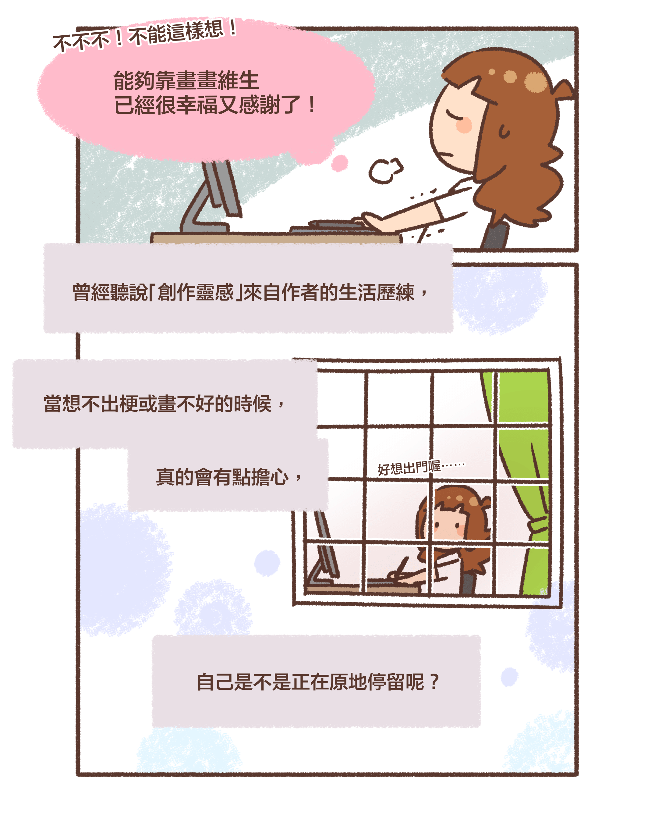 不不不！不能這樣想！能夠靠畫畫維生已經很幸福又感謝了！曾經聽說「創作靈感」來自作者的生活歷練，當想不出梗或畫不好的時候，真的會有點擔心，自己是不是正在原地停留呢？