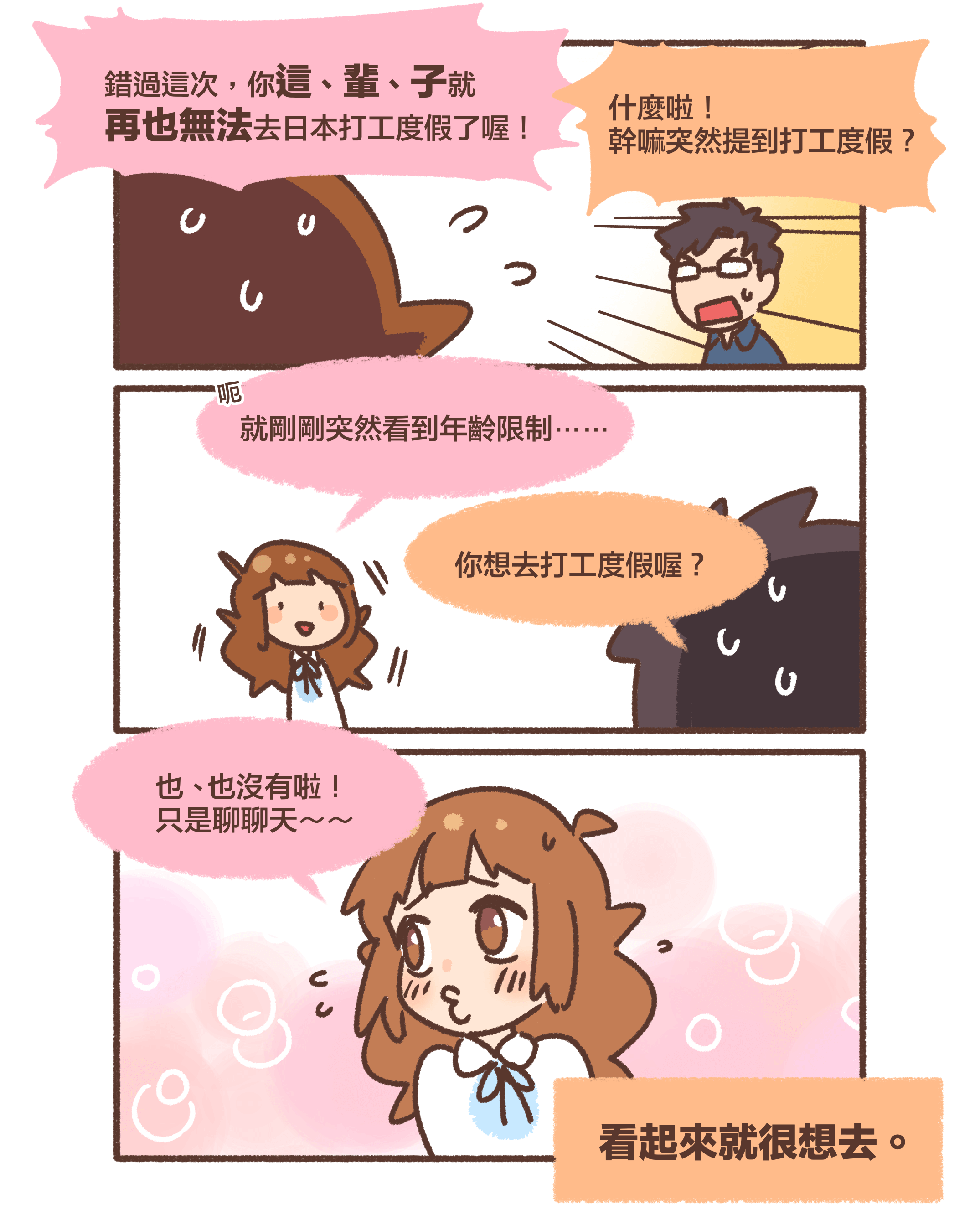 錯過這次，你這、輩、子就再也無法去日本打工度假了喔！什麼啦！幹嘛突然提到打工度假？呃、就剛剛突然看到年齡限制⋯⋯你想去打工度假喔？也、也沒有啦！ 只是聊聊天～～看起來就很想去。