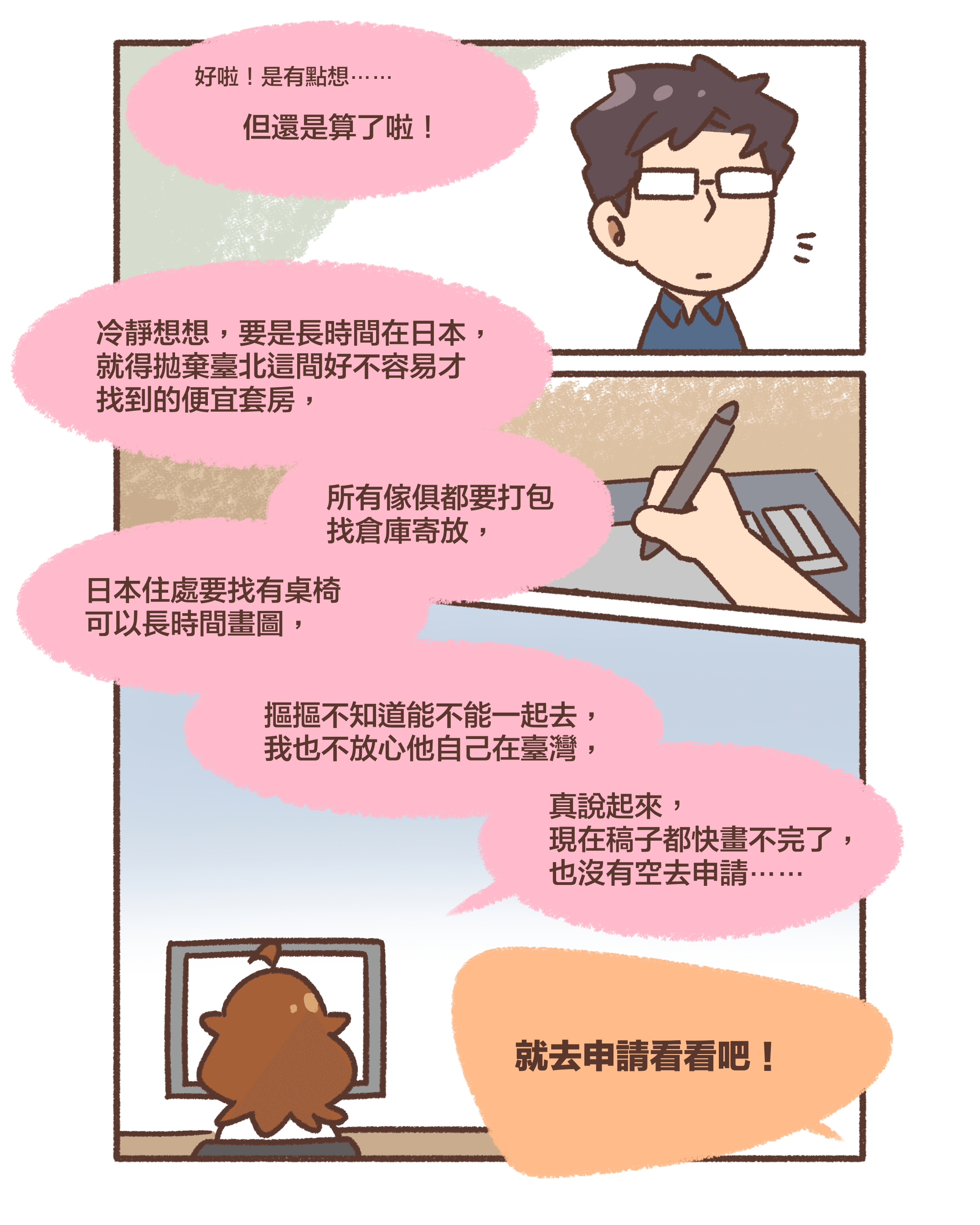 好啦！是有點想⋯⋯但還是算了啦！冷靜想想，要是長時間在日本， 就得拋棄臺北這間好不容易才找到的便宜套房，所有傢俱都要打包找倉庫寄放，日本住處要找有桌椅可以長時間畫圖，摳摳不知道能不能一起去，我也不放心他自己在臺灣，真說起來，現在稿子都快畫不完了，也沒有空去申請⋯⋯就去申請看看吧！