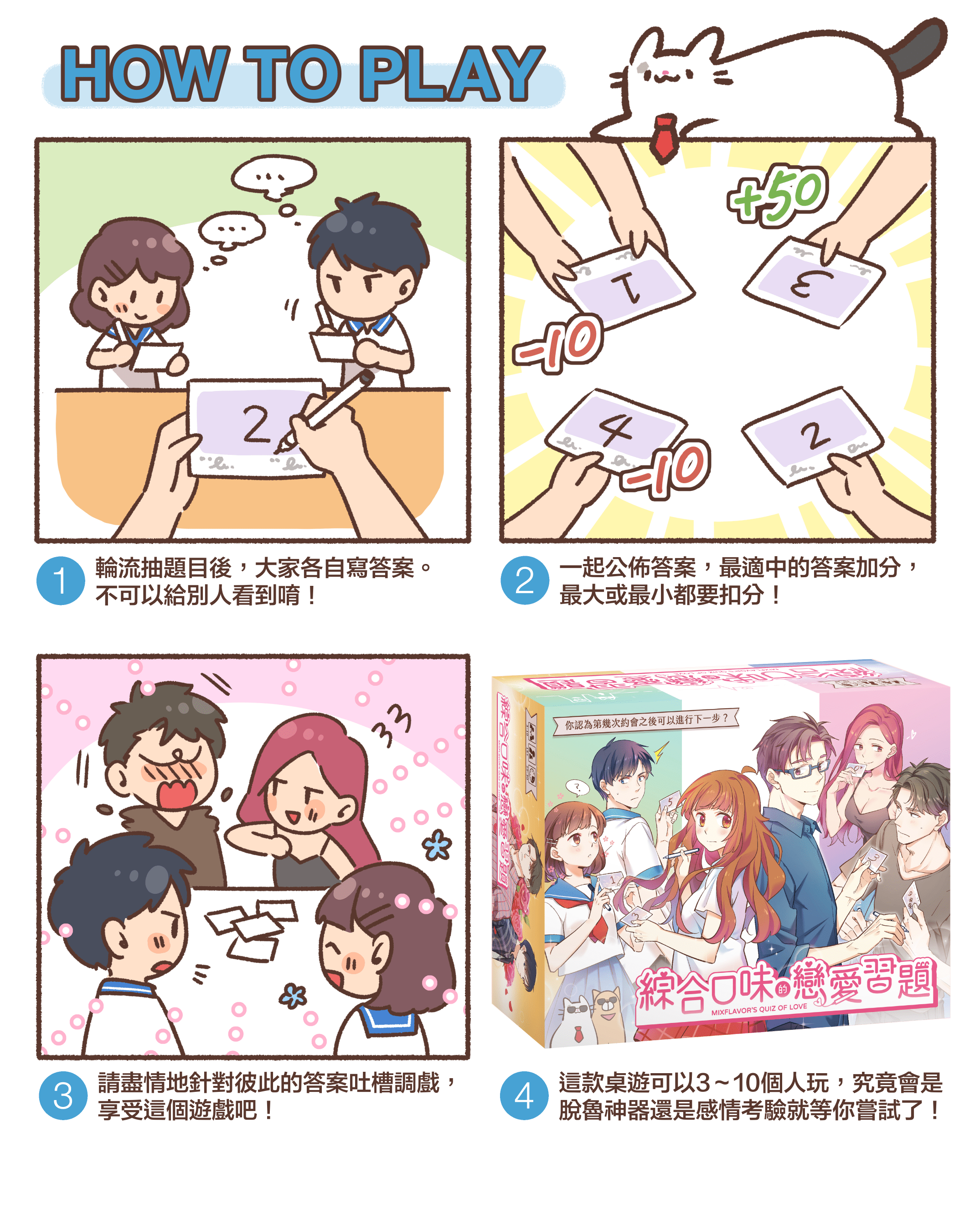HOW TO PLAY 1.輪流抽題目後,大家各自寫答案。 不可以給別人看到唷!2.一起公佈答案,最適中的答案加分, 最大或最小都要扣分!3.請盡情地針對彼此的答案吐槽調戲, 享受這個遊戲吧!4.這款桌遊可以3~10個人玩,究竟會是 脫魯神器還是感情考驗就等你嘗試了!