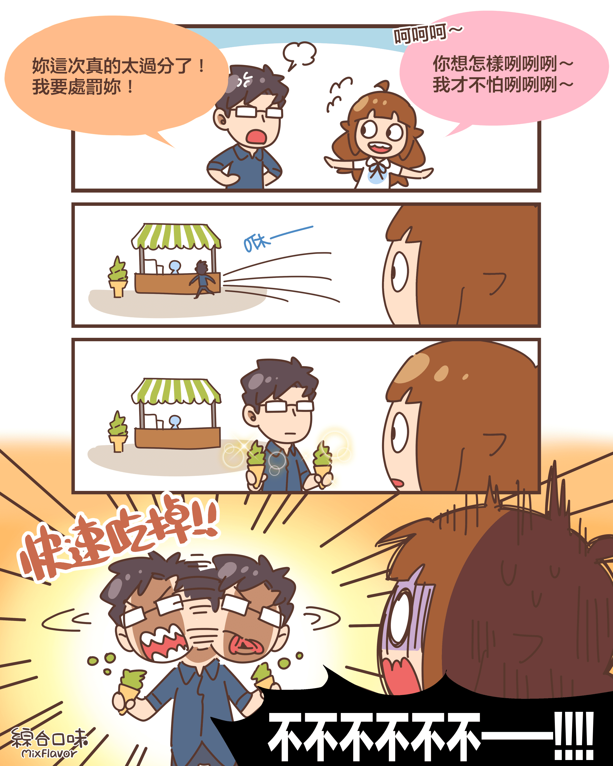 妳這次真的太過分了! 我要處罰妳!呵呵呵~你想怎樣咧咧咧~ 我才不怕咧咧咧~咻——(買了兩支抹茶冰淇淋)快速吃掉!!不不不不不不——!!!!