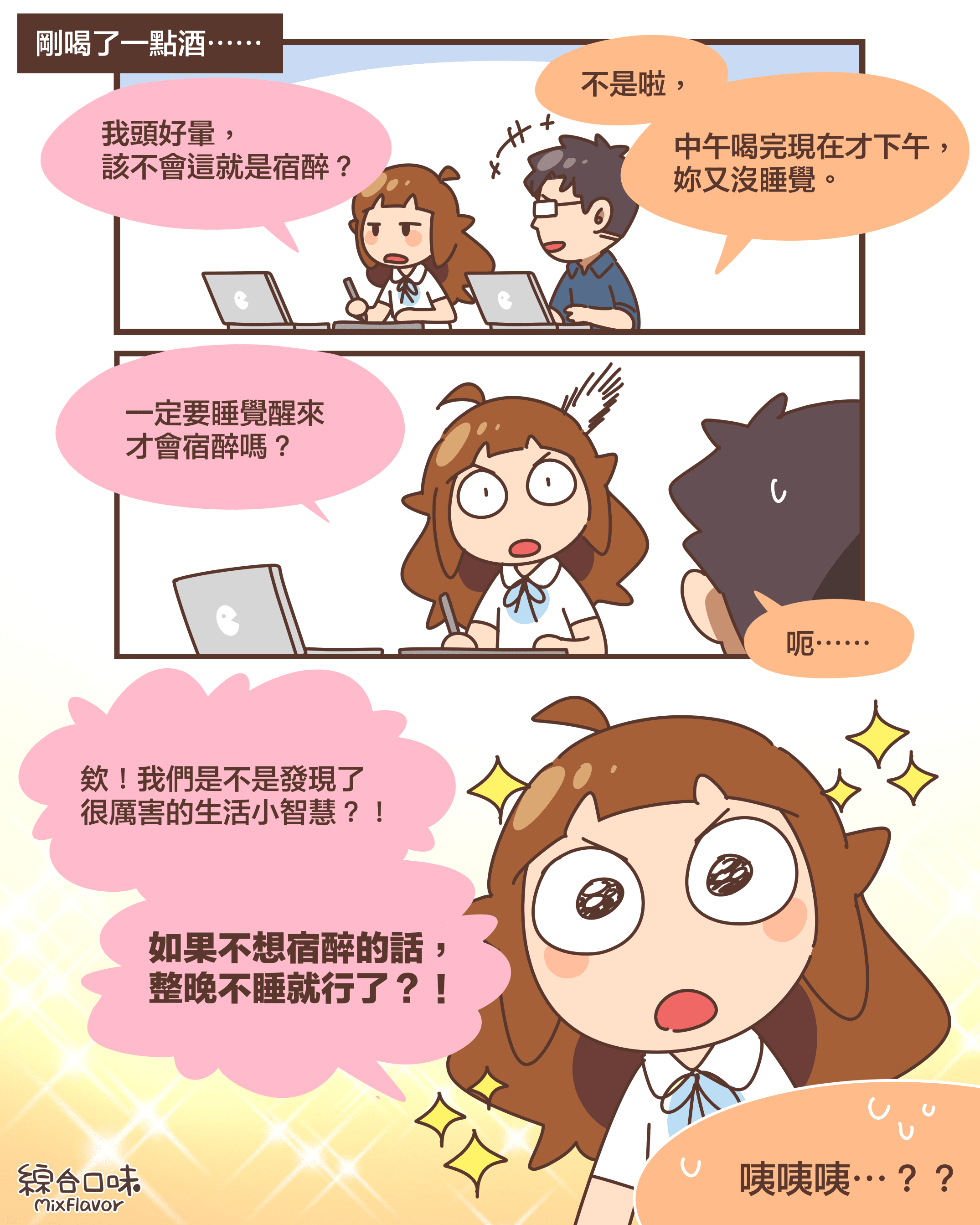 剛喝了一點酒⋯⋯我頭好暈， 該不會這就是宿醉？不是啦，中午喝完現在才下午， 妳又沒睡覺。一定要睡覺醒來 才會宿醉嗎？呃⋯⋯欸！我們是不是發現了 很厲害的生活小智慧？！如果不想宿醉的話， 整晚不睡就行了？！咦咦咦⋯？？