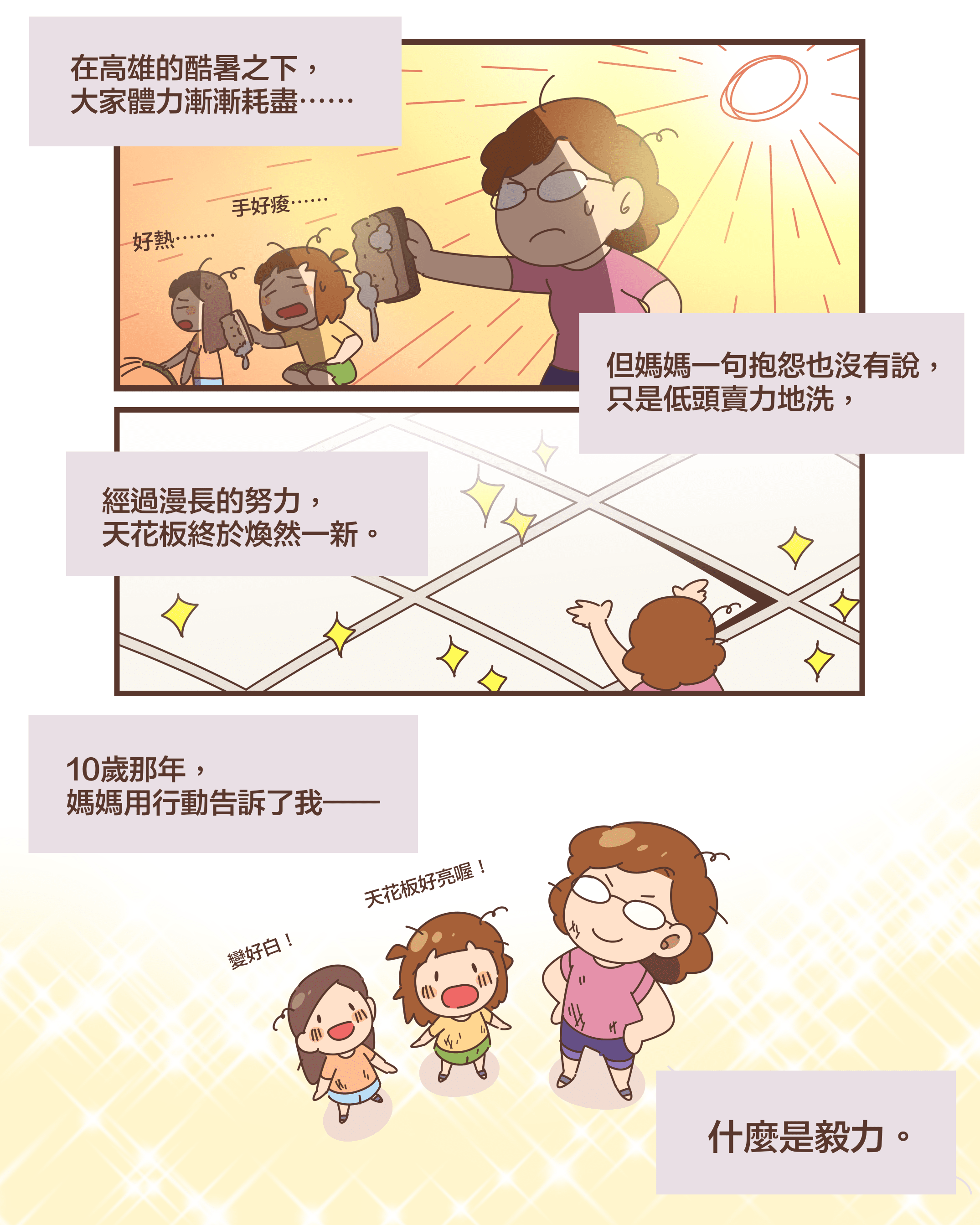 在高雄的酷暑之下， 大家體力漸漸耗盡⋯⋯好熱⋯⋯手好痠⋯⋯但媽媽一句抱怨也沒有說， 只是低頭賣力地洗，經過漫長的努力， 天花板終於煥然一新。變好白！天花板好亮喔！10歲那年， 媽媽用行動告訴了我——什麼是毅力。
