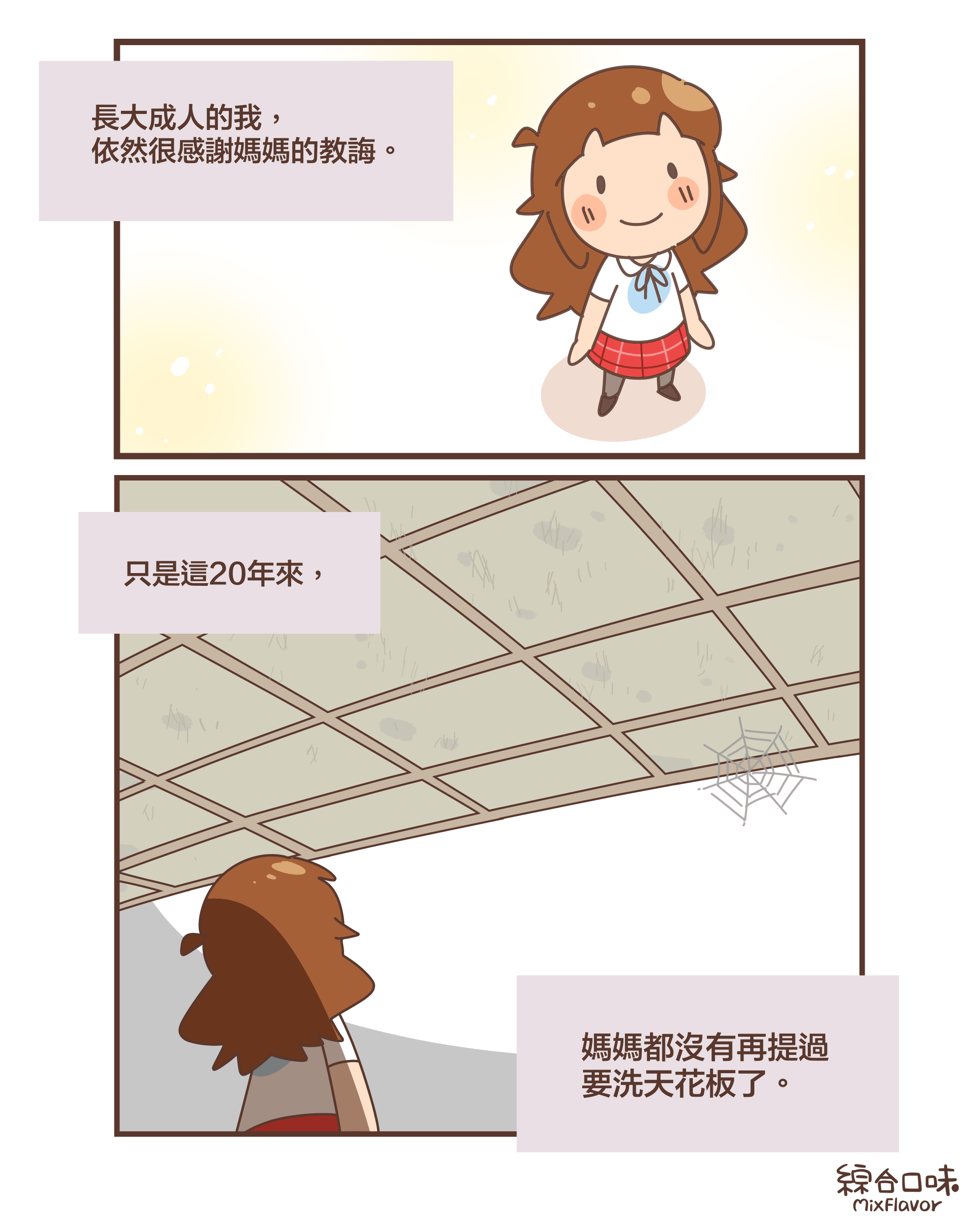 長大成人的我, 依然很感謝媽媽的教誨。只是這20年來,媽媽都沒有再提過 要洗天花板了。