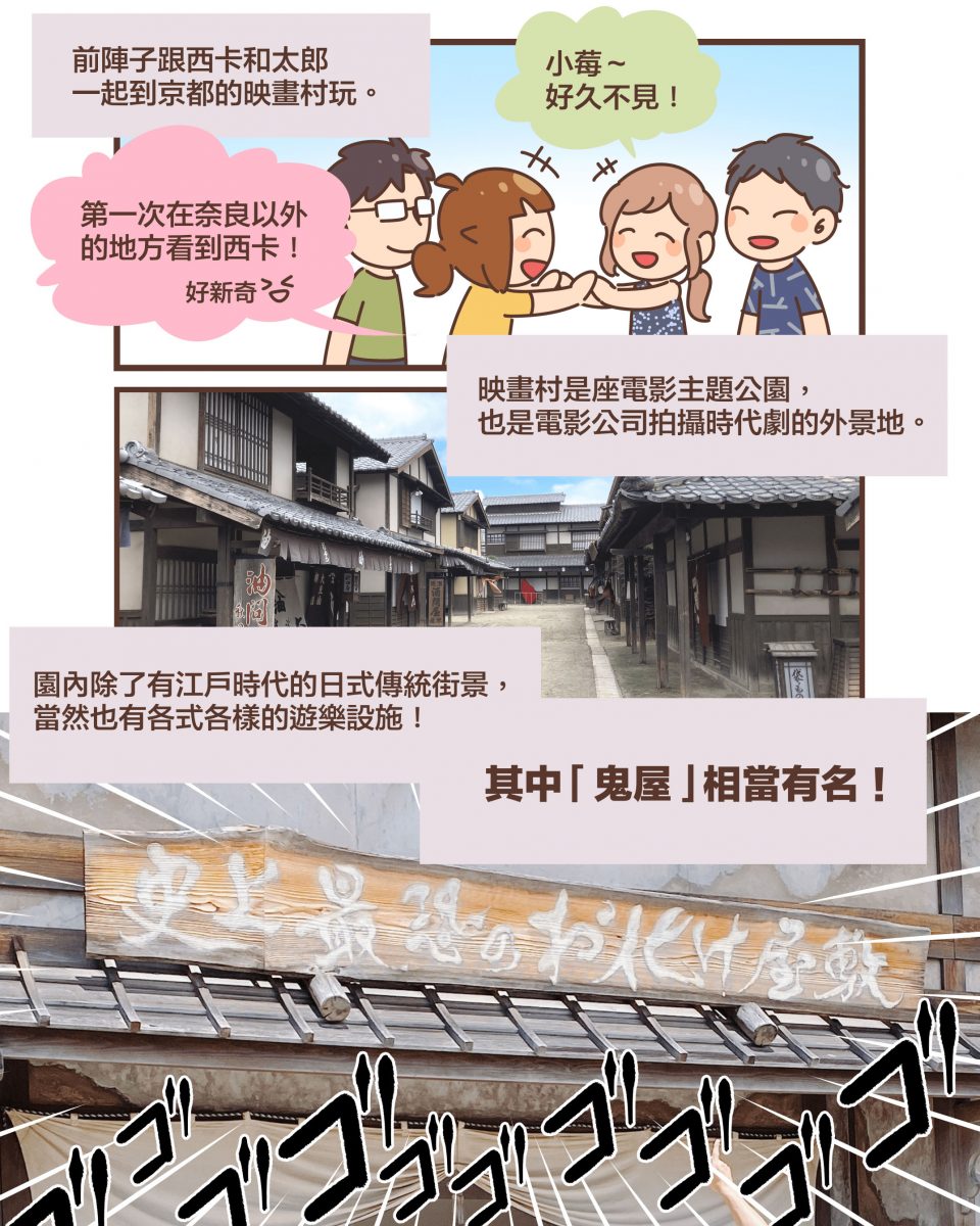 前陣子跟西卡和太郎 一起到京都的映畫村玩。小莓~ 好久不見!第一次在奈良以外 的地方看到西卡!好新奇XD映畫村是座電影主題公園, 也是電影公司拍攝時代劇的外景地。園內除了有江戶時代的日式傳統街景, 當然也有各式各樣的遊樂設施!其中 「鬼屋」 相當有名!