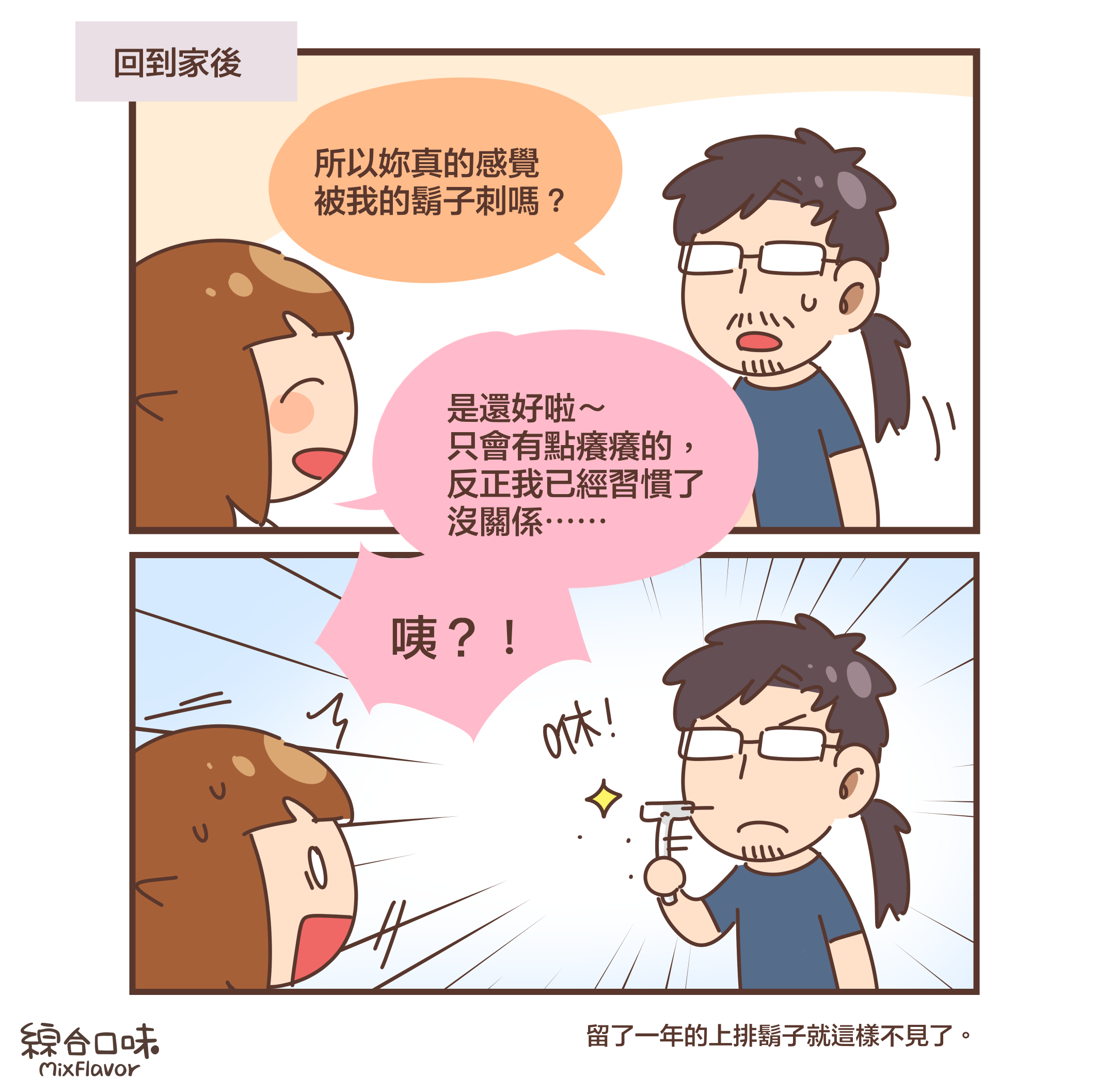 (回到家後)所以妳真的感覺 被我的鬍子刺嗎?是還好啦~ 只會有點癢癢的, 反正我已經習慣了 沒關係⋯⋯咦?!(咻!)留了一年的上排鬍子就這樣不見了。)