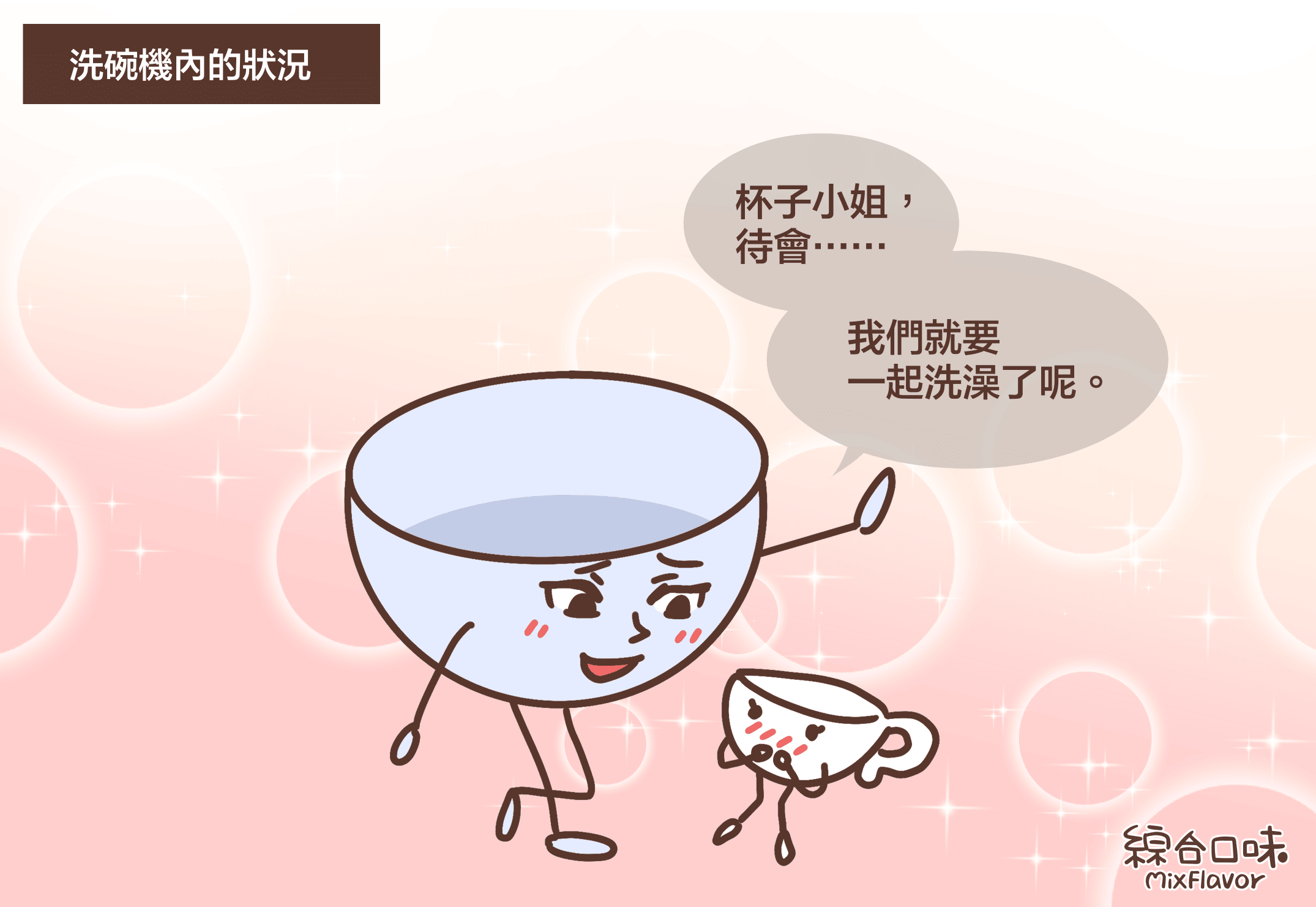 洗碗機內的狀況:杯子小姐, 待會……我們就要 一起洗澡了呢。