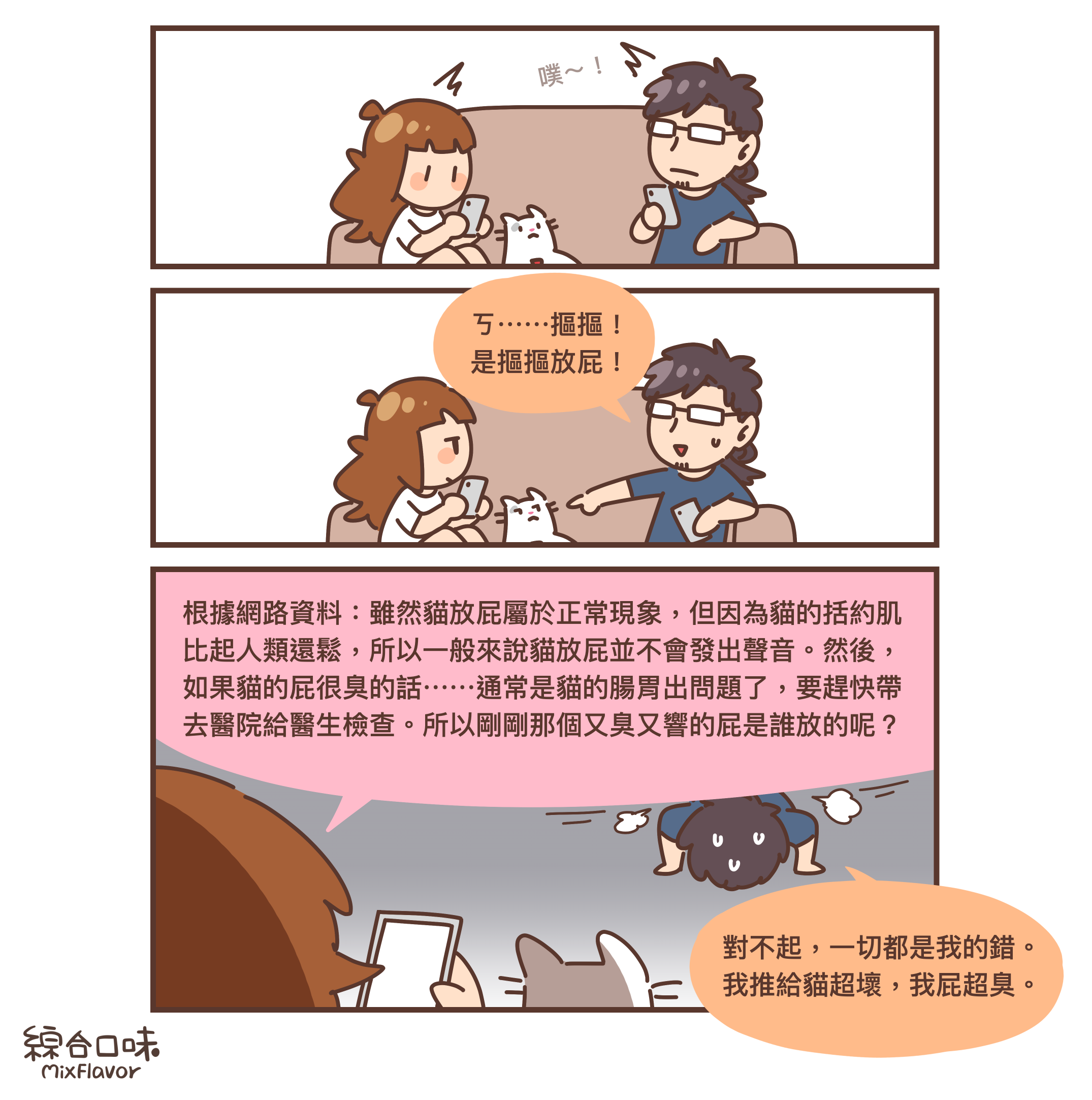 根據網路資料:雖然貓放屁屬於正常現象,但因為貓的括約肌
比起人類還鬆,所以一般來說貓放屁並不會發出聲音。然後,
如果貓的屁很臭的話⋯⋯通常是貓的腸胃出問題了,要趕快帶
去醫院給醫生檢查。所以剛剛那個又臭又響的屁是誰放的呢?
