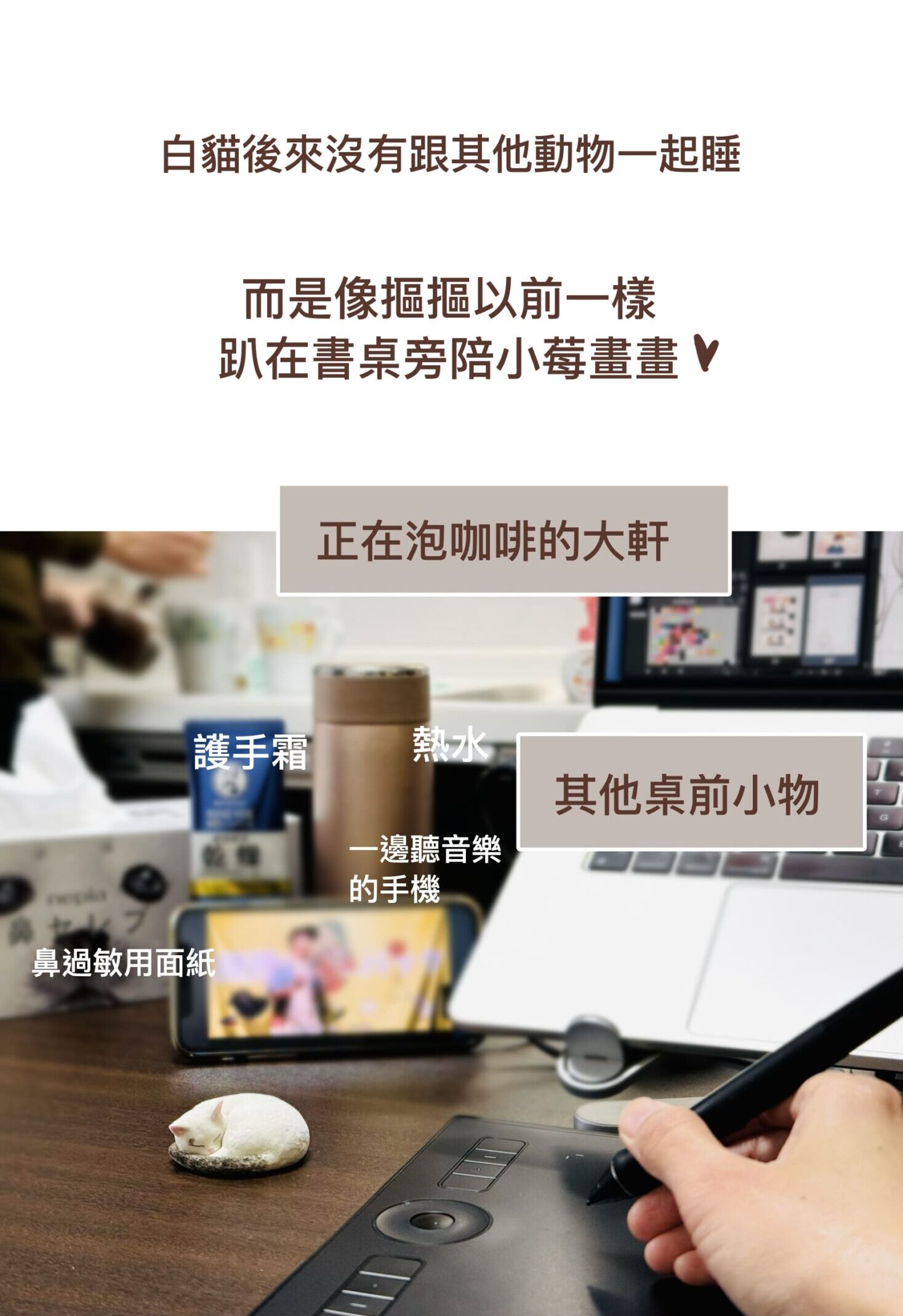 白貓後來沒有跟其他動物一起睡，
而是像摳摳以前一樣趴在書桌旁陪小莓畫畫❤️
（正在泡咖啡的大軒）
（護手霜）
（熱水）
（一邊聽音樂的手機）
（其他桌前小物）
（鼻過敏用面紙）