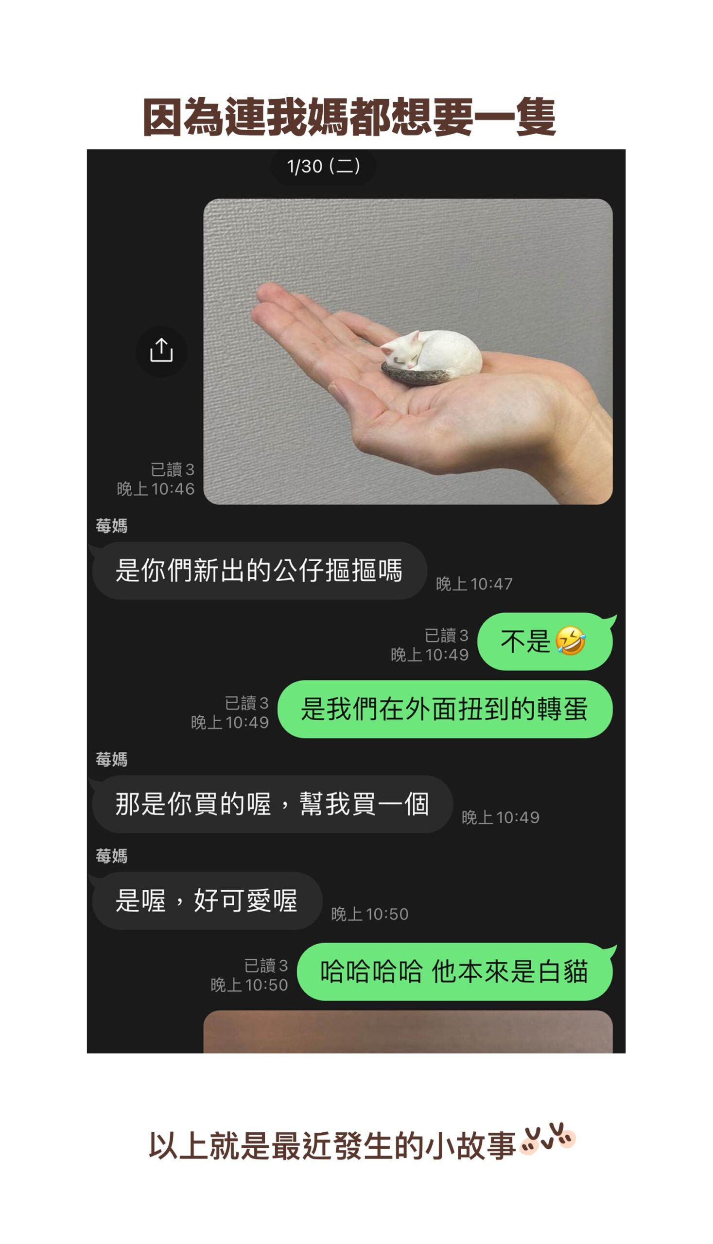 因為連我媽都想要一隻⋯⋯
莓媽：是你們新出的公仔摳摳嗎
小莓：不是XD
莓媽：那是你買的喔，幫我買一個
小莓：是我們在外面扭到的轉蛋
莓媽：是喔，好可愛喔
小莓：哈哈哈哈 他本來是白貓！
以上就是最近發生的小故事～