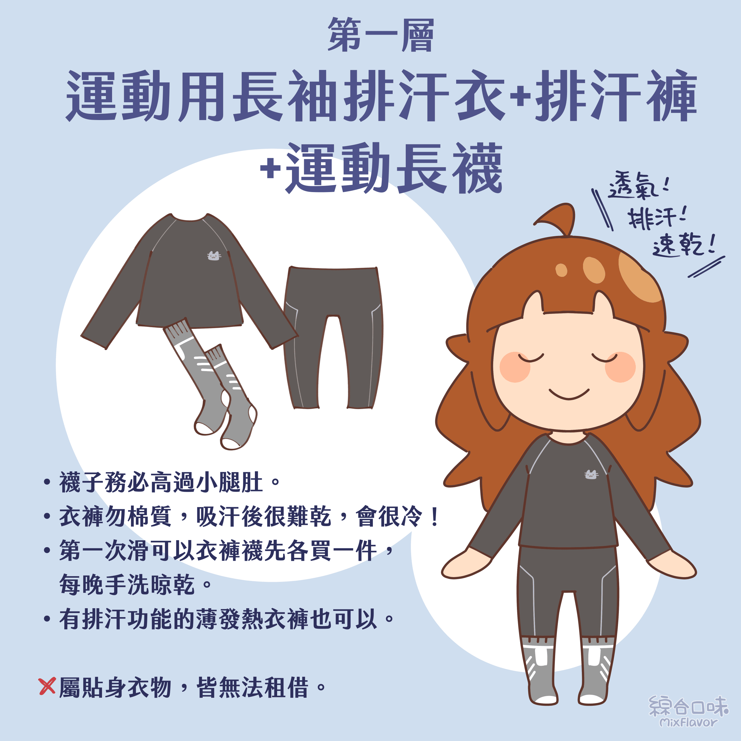 第一層:運動用長袖排汗衣+排汗褲+運動長襪
• 襪子務必高過小腿肚。
• 衣褲勿棉質,吸汗後很難乾,會很冷!
• 第一次滑可以衣褲襪先各買一件,每晚手洗晾乾。
• 有排汗功能的薄發熱衣褲也可以。
X 屬貼身衣物,皆無法租借。